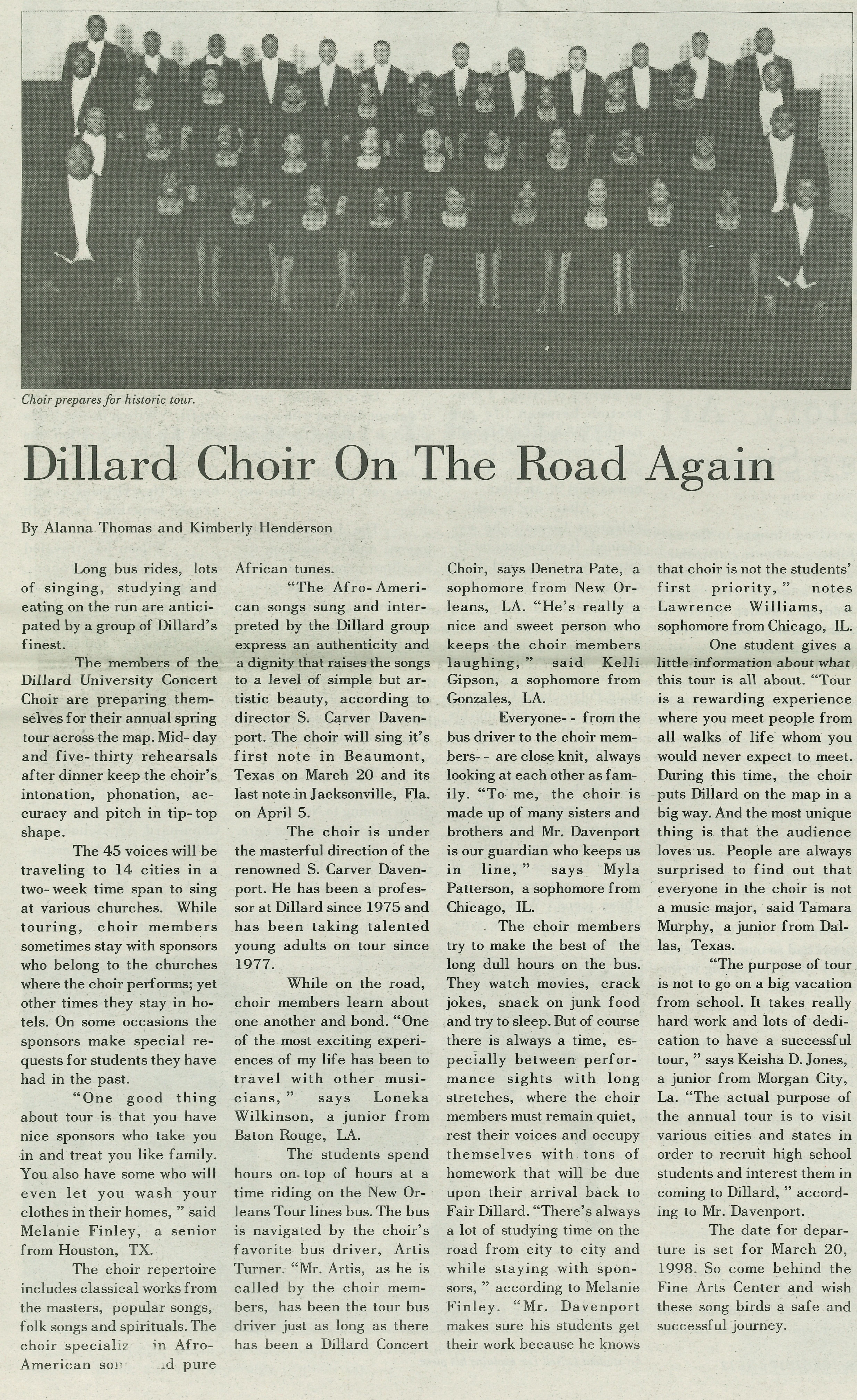 Choir prepares for historic tour. Dillard Choir On The Road Again By Alanna Thomas and Kimberly Henderson
                                    Long bus rides, lots of singing, studying and eating on the run are anticipated by a group of Dillard’s finest.
                                    The members of the Dillard University Concert Choir are preparing themselves for their annual spring tour across 
                                    the map. Mid-day and five-thirty rehearsals
                                    after dinner keep the choir’s intonation, phonation, accuracy and pitch in tip-top shape. The 45 voices will be 
                                    traveling to 14 cities in a two week time span to sing at various churches. While touring, choir members
                                    sometimes stay with sponsors who belong to the churches where the choir performs; yet other times they stay in hotels. 
                                    On some occasions the sponsors make special requests for students they have had in the past. “One good thing about tour 
                                    is that you have nice sponsors who take you in and treat you like family. You also have some who will even let you wash 
                                    your clothes in their homes,” said Melanie Finley, a senior from Houston, TX. The choir repertoire includes classical works
                                    from the masters, popular songs, folk songs and spirituals. The choir specializes in Afro-American songs and pure African tunes.
                                    “The Afro-American songs sung and interpreted by the Dillard group express an authenticity and a dignity that raises the songs 
                                    to a level of simple but artistic beauty, according to director S. Carver Davenport. The choir will sing it’s first note in 
                                    Beaumont, Texas on March 20 and its last note in Jacksonville, Fla. on April 5. The choir is under the masterful direction of 
                                    the renowned S. Carver Davenport. He has been a professor at Dillard since 1975 and has been taking talented young adults on tour
                                    since 1977. While on the road, choir members learn about one another and bond. “One of the most exciting experiences of my life 
                                    has been to travel with other musicians' says Loneka Wilkinson, a junior from Baton Rouge, LA.
                                    
                                    The students spend hours on top of hours at a time riding on the New Orleans Tour lines bus. The bus is navigated by the choir’s 
                                    favorite bus driver, Artis Turner. “Mr. Artis, as he is called by the choir members, has been the tour bus driver just as long as there 
                                    has been a Dillard Concert Choir, says Denetra Pate, a sophomore from New Orleans, LA. “He’s really a nice and sweet person who keeps the 
                                    choir members laughing,” said Kelli Gipson, a sophomore from Gonzales, LA. Everyone --from the bus driver to the choir members-- are 
                                    close knit, always looking at each other as family. “To me, the choir is made up of many sisters and brothers and Mr. Davenport is our 
                                    guardian who keeps us in line,” says Myla Patterson, a sophomore from Chicago, IL. The choir members try to make the best of the long dull 
                                    hours on the bus. They watch movies, crack jokes, snack on junk food and try to sleep. But of course there is always a time, especially 
                                    between performance sights with long stretches, where the choir members must remain quiet, rest their voices and occupy themselves with tons 
                                    of homework that will be due upon their arrival back to Fair Dillard. “There’s always a lot  of studying time on the road from city to city 
                                    and while staying with sponsors, ” according to Melanie Finley. “Mr. Davenport makes sure his students get their work because he knows that 
                                    choir is not the students’ first priority, ” notes Lawrence Williams, a sophomore from Chicago, IL. One student gives a little information 
                                    about what this tour is all about. “Tour is a rewarding experience where you meet people from all walks of life whom you would never expect 
                                    to meet. During this time, the choir puts Dillard on the map in a big way. And the most unique thing is that the audience loves us. People 
                                    are always surprised to find out that everyone in the choir is not a music major, said Tamara Murphy, a junior from Dallas, Texas.
                                    “The purpose of tour is not to go on a big vacation from school. It takes really hard work and lots of dedication to have a successful tour,” 
                                    says Keisha D. Jones, a junior from Morgan City, La. “The actual purpose of the annual tour is to visit various cities and states in order to 
                                    recruit high school students and interest them incoming to Dillard, ” according to Mr. Davenport. The date for departure is set for March 20, 
                                    1998. So come behind the Fine Arts Center and wish these song birds a safe and successful journey.